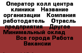 Оператор колл-центра клиники › Название организации ­ Компания-работодатель › Отрасль предприятия ­ Другое › Минимальный оклад ­ 30 000 - Все города Работа » Вакансии   